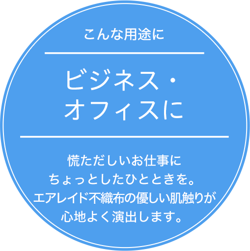 ビジネス・オフィスに 慌ただしいお仕事にちょっとしたひとときを。エアレイド不織布の優しい肌触りが心地よく演出します。