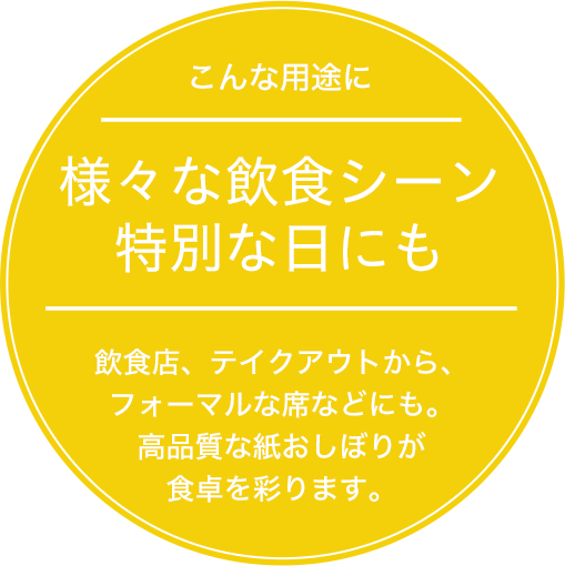 様々な飲食シーン 特別な日にも 飲食店、テイクアウトから、フォーマルな席などにも。高品質な紙おしぼりが食卓を彩ります。